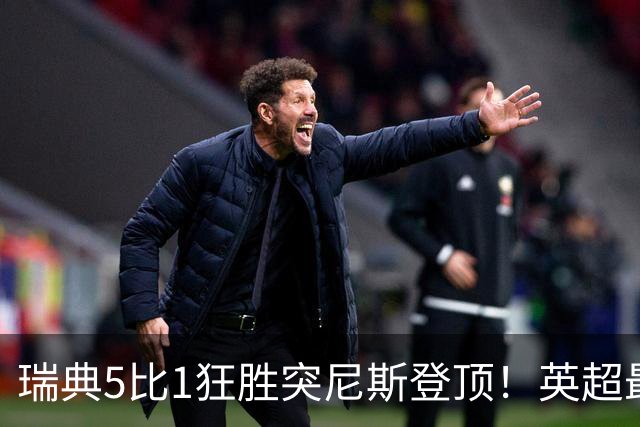 瑞典5比1狂胜突尼斯登顶！英超最贵球员独造3球，替补球员17秒神迹
